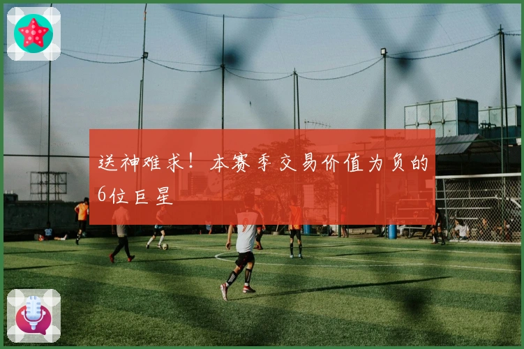 送神难求！本赛季交易价值为负的6位巨星
