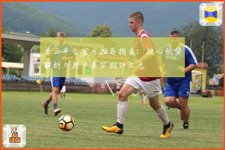 开云平台官方推荐指南：核心优势解析与用户真实测评汇总