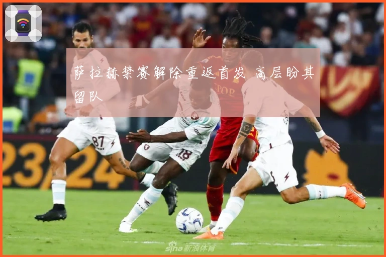 萨拉赫禁赛解除重返首发 高层盼其留队