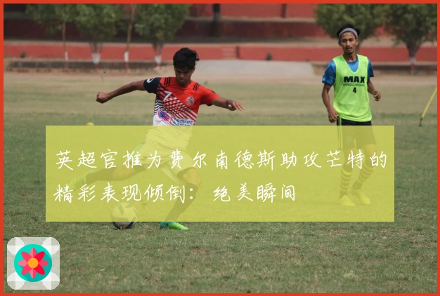 英超官推为费尔南德斯助攻芒特的精彩表现倾倒：绝美瞬间