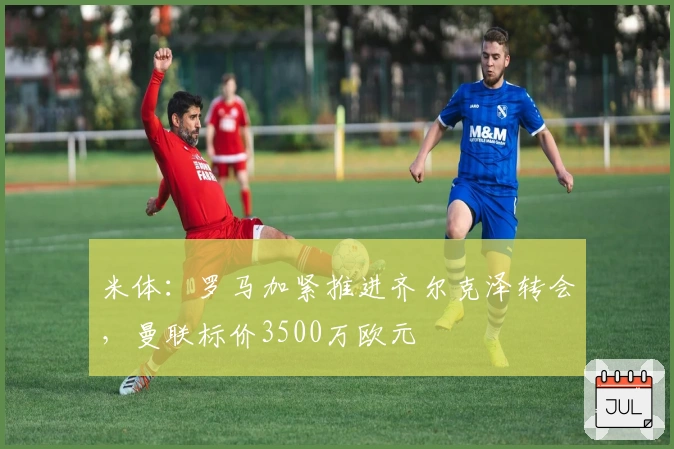 米体：罗马加紧推进齐尔克泽转会，曼联标价3500万欧元