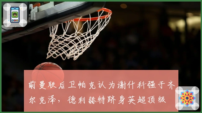 前曼联后卫帕克认为谢什科强于齐尔克泽，德利赫特跻身英超顶级
