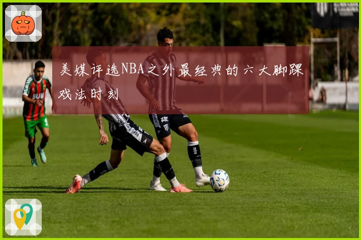 美媒评选NBA之外最经典的六大脚踝戏法时刻