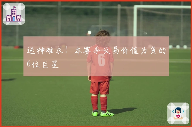 送神难求！本赛季交易价值为负的6位巨星