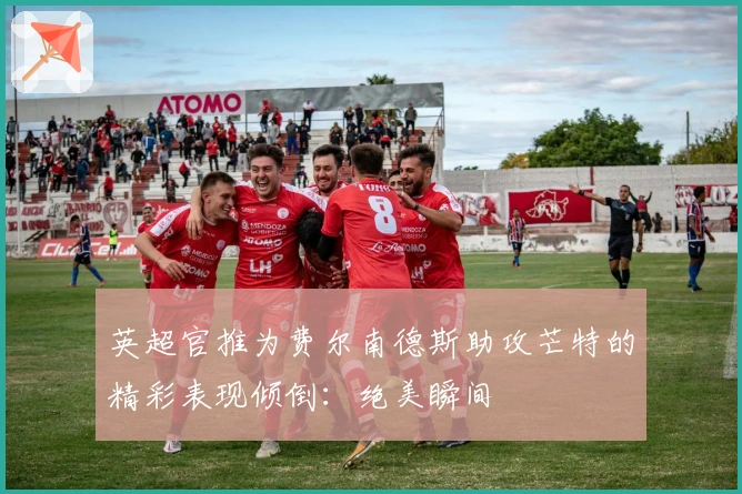 英超官推为费尔南德斯助攻芒特的精彩表现倾倒：绝美瞬间