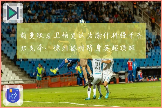 前曼联后卫帕克认为谢什科强于齐尔克泽，德利赫特跻身英超顶级