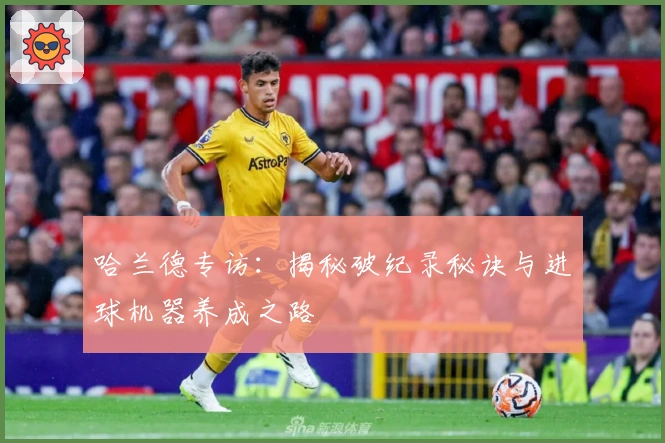 哈兰德专访：揭秘破纪录秘诀与进球机器养成之路
